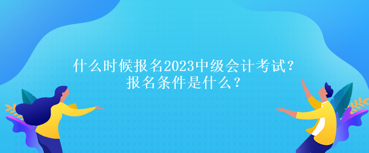 什么時候報名2023中級會計考試？報名條件是什么？