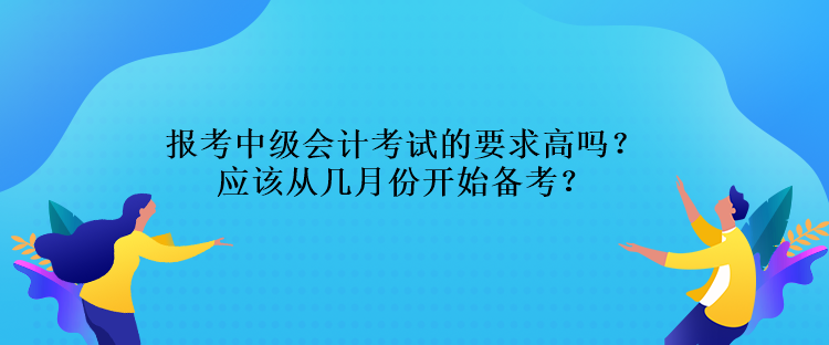 報考中級會計考試的要求高嗎？應(yīng)該從幾月份開始備考？