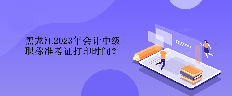 黑龍江2023年會計中級職稱準考證打印時間？