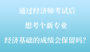 通過(guò)經(jīng)濟(jì)師考試后，想考個(gè)新專業(yè) ，經(jīng)濟(jì)基礎(chǔ)的成績(jī)會(huì)保留嗎？