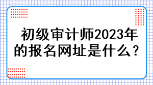 初級(jí)審計(jì)師2023年的報(bào)名網(wǎng)址是什么？