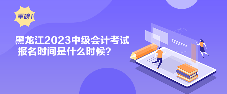 黑龍江2023中級會計考試報名時間是什么時候？