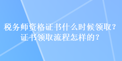 稅務(wù)師資格證書什么時候領(lǐng)取？證書領(lǐng)取流程怎樣的？