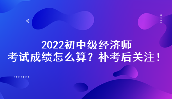 補考后關注！2022初中級經(jīng)濟師考試成績怎么算？