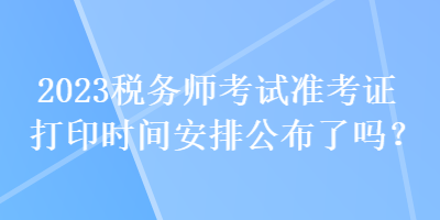 2023稅務(wù)師考試準(zhǔn)考證打印時(shí)間安排公布了嗎？