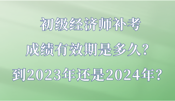 初級經(jīng)濟師補考成績有效期是多久？到2023年還是2024年？