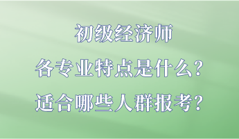 初級經(jīng)濟師各專業(yè)特點是什么？適合哪些人群報考？