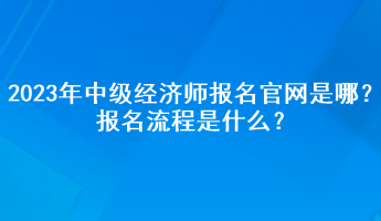 2023年中級經(jīng)濟(jì)師報(bào)名官網(wǎng)是哪？報(bào)名流程是什么？