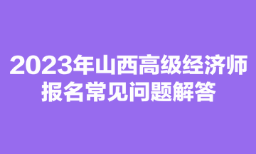 2023年山西高級(jí)經(jīng)濟(jì)師報(bào)名常見問題解答