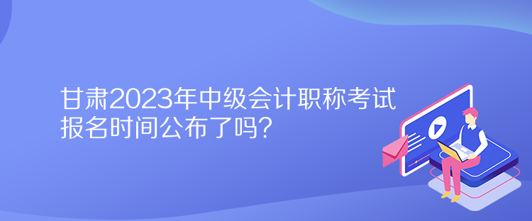 甘肅2023年中級(jí)會(huì)計(jì)職稱考試報(bào)名時(shí)間公布了嗎？