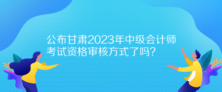 公布甘肅2023年中級(jí)會(huì)計(jì)師考試資格審核方式了嗎？