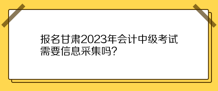 報名甘肅2023年會計中級考試需要信息采集嗎？