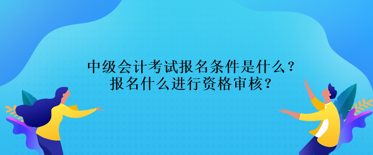 中級會計考試報名條件是什么？報名什么進行資格審核？