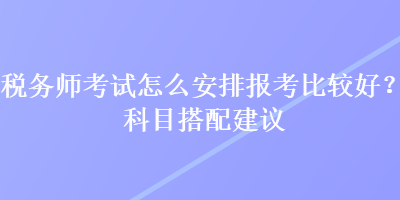 稅務(wù)師考試怎么安排報(bào)考比較好？科目搭配建議