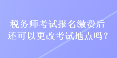 稅務(wù)師考試報名繳費后還可以更改考試地點嗎？