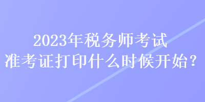 2023年稅務師考試準考證打印什么時候開始？