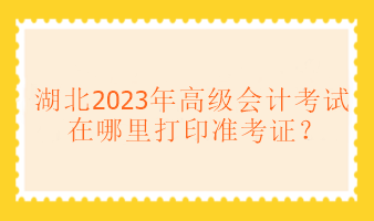 湖北2023年高級(jí)會(huì)計(jì)考試在哪里打印準(zhǔn)考證？