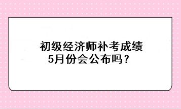 初級經(jīng)濟(jì)師補(bǔ)考成績5月份會公布嗎？