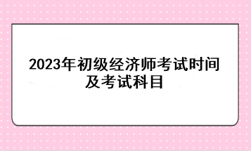 2023年初級(jí)經(jīng)濟(jì)師考試時(shí)間及考試科目