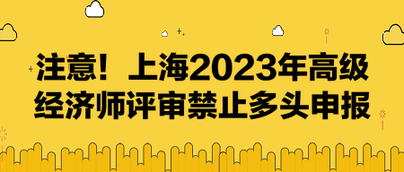 注意！上海2023年高級經(jīng)濟(jì)師評審禁止多頭申報！