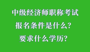 中級經(jīng)濟(jì)師職稱考試報(bào)名條件是什么？要求什么學(xué)歷？