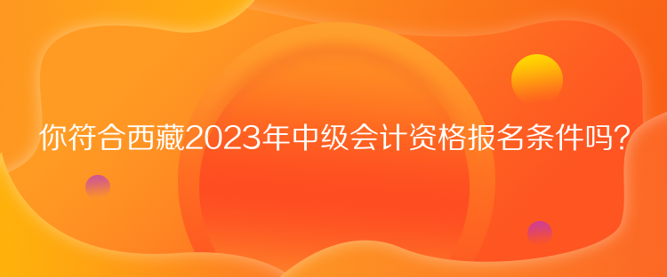 你符合西藏2023年中級會計資格報名條件嗎？