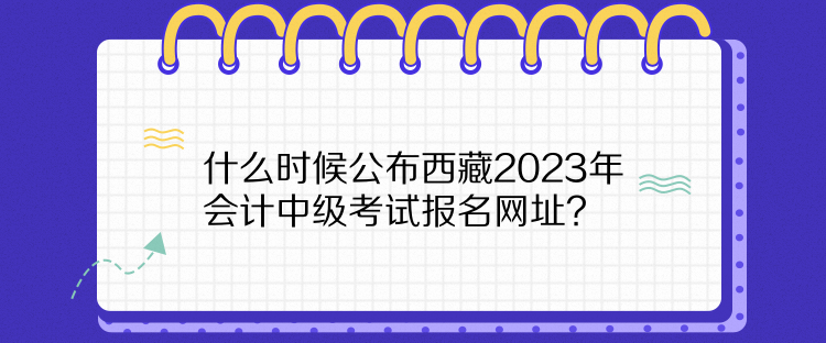 什么時(shí)候公布西藏2023年會(huì)計(jì)中級(jí)考試報(bào)名網(wǎng)址？