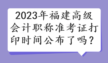 2023年福建高級會計職稱準(zhǔn)考證打印時間公布了嗎？