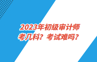 2023年初級審計師考幾科？考試難嗎？