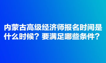 內蒙古高級經濟師報名時間是什么時候？要滿足哪些條件？