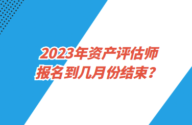 2023年資產(chǎn)評估師報(bào)名到幾月份結(jié)束？