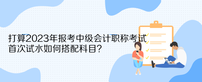 打算2023年報考中級會計職稱考試 首次試水如何搭配科目？