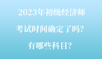 2023年初級經(jīng)濟(jì)師考試時(shí)間確定了嗎？有哪些科目？