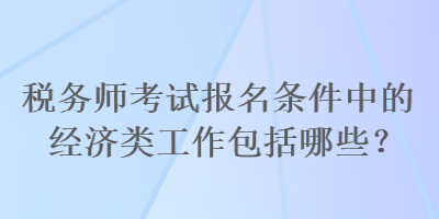 稅務師考試報名條件中的經(jīng)濟類工作包括哪些？