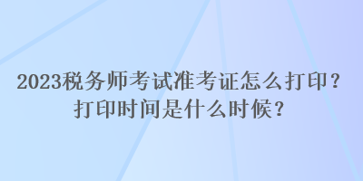 2023稅務(wù)師考試準(zhǔn)考證怎么打??？打印時(shí)間是什么時(shí)候？