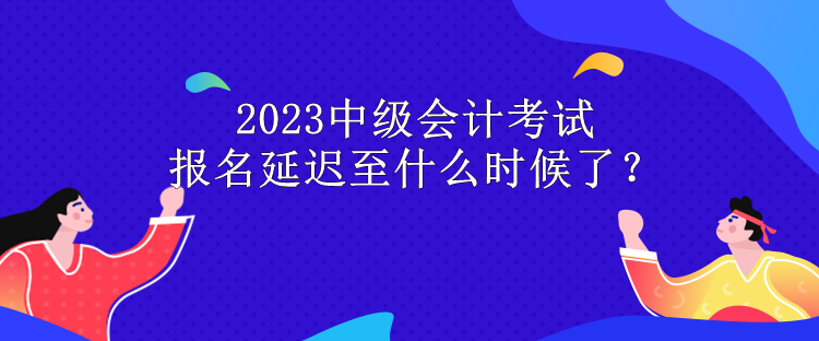 2023中級會計考試報名延遲至什么時候了？