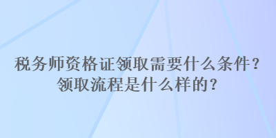 稅務(wù)師資格證領(lǐng)取需要什么條件？領(lǐng)取流程是什么樣的？