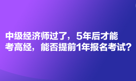 中級經(jīng)濟師過了，5年后才能考高經(jīng)，能否提前1年報名考試？