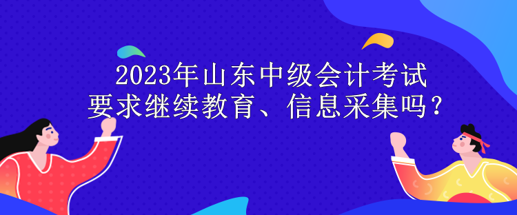 2023年山東中級(jí)會(huì)計(jì)考試要求繼續(xù)教育、信息采集嗎？