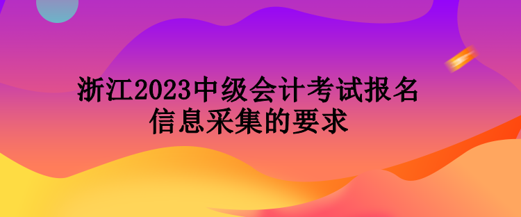 浙江2023中級會計考試報名信息采集的要求