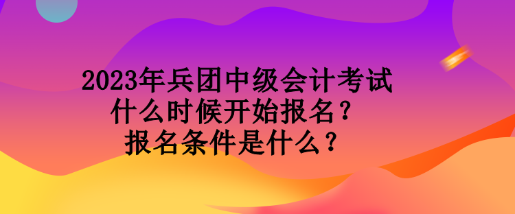 2023年兵團中級會計考試什么時候開始報名？報名條件是什么？