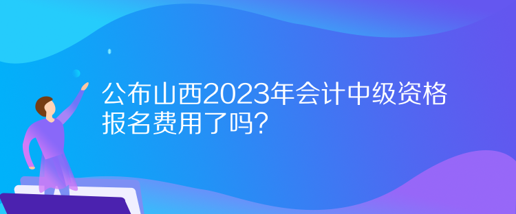 公布山西2023年會計中級資格報名費用了嗎？