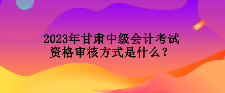 2023年甘肅中級(jí)會(huì)計(jì)考試資格審核方式是什么？