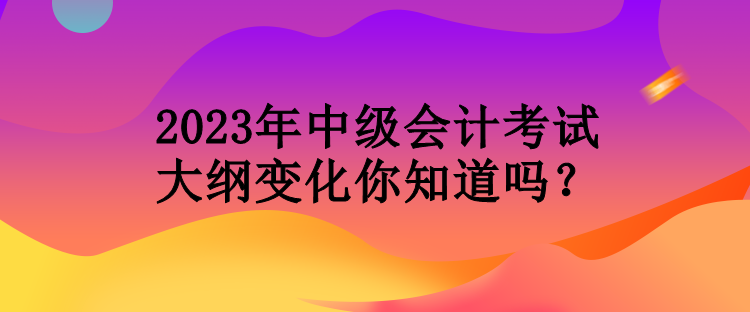 2023年中級(jí)會(huì)計(jì)考試大綱變化你知道嗎？