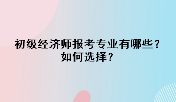 初級經(jīng)濟師報考專業(yè)有哪些？如何選擇？