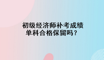 初級經(jīng)濟(jì)師補(bǔ)考成績單科合格保留嗎？