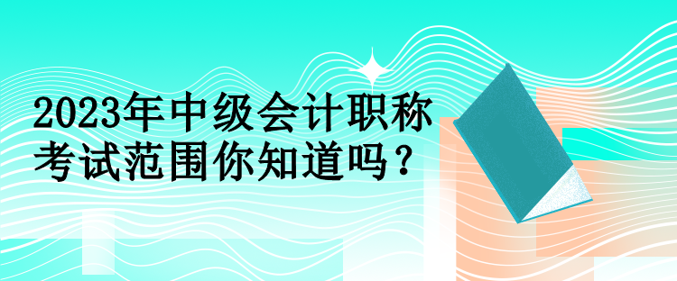 2023年中級會計職稱考試范圍你知道嗎？