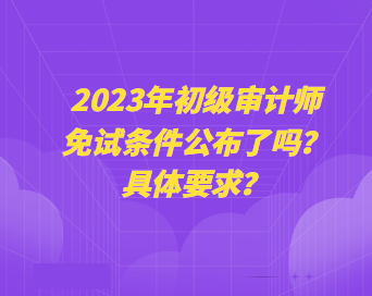 2023年初級審計師免試條件公布了嗎？具體要求？