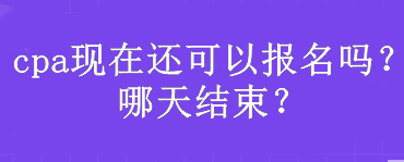 cpa現(xiàn)在還可以報(bào)名嗎？哪天結(jié)束？