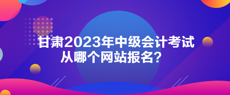 甘肅2023年中級(jí)會(huì)計(jì)考試從哪個(gè)網(wǎng)站報(bào)名？